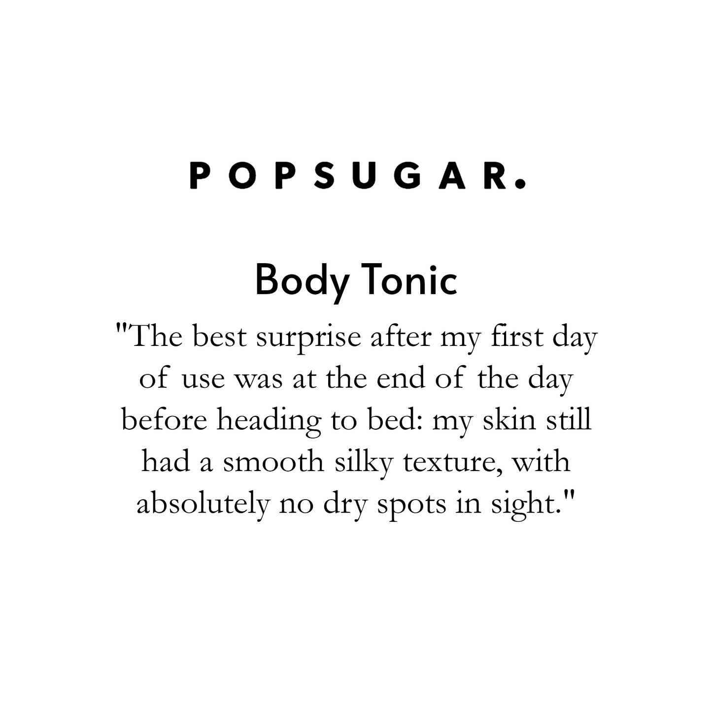 "Pop Sugar Body Tonic. The best surprise after my first day of use was at the end of the day before heading to be: my skin still had a smooth silky texture, with absolutely no dry spots in sight."