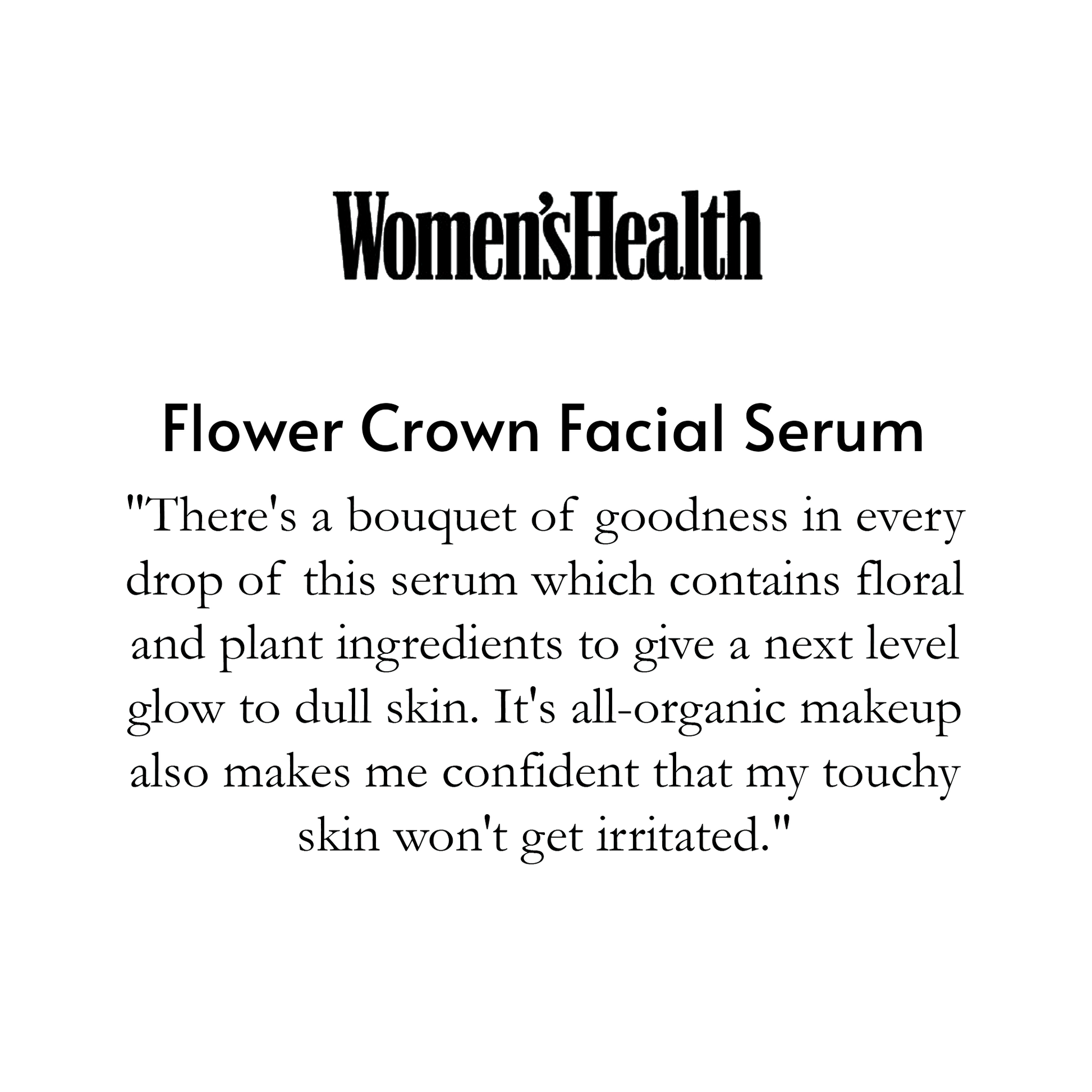 Women's Health is above Flower Crown Facial Serum and says " There's a bouquet of goodness in every drop of this serum which contains floral and plant ingredients to give a next level glow to dull skin. It's all-organic makeup also makes me confident that my touchy skin won't get irritated." 